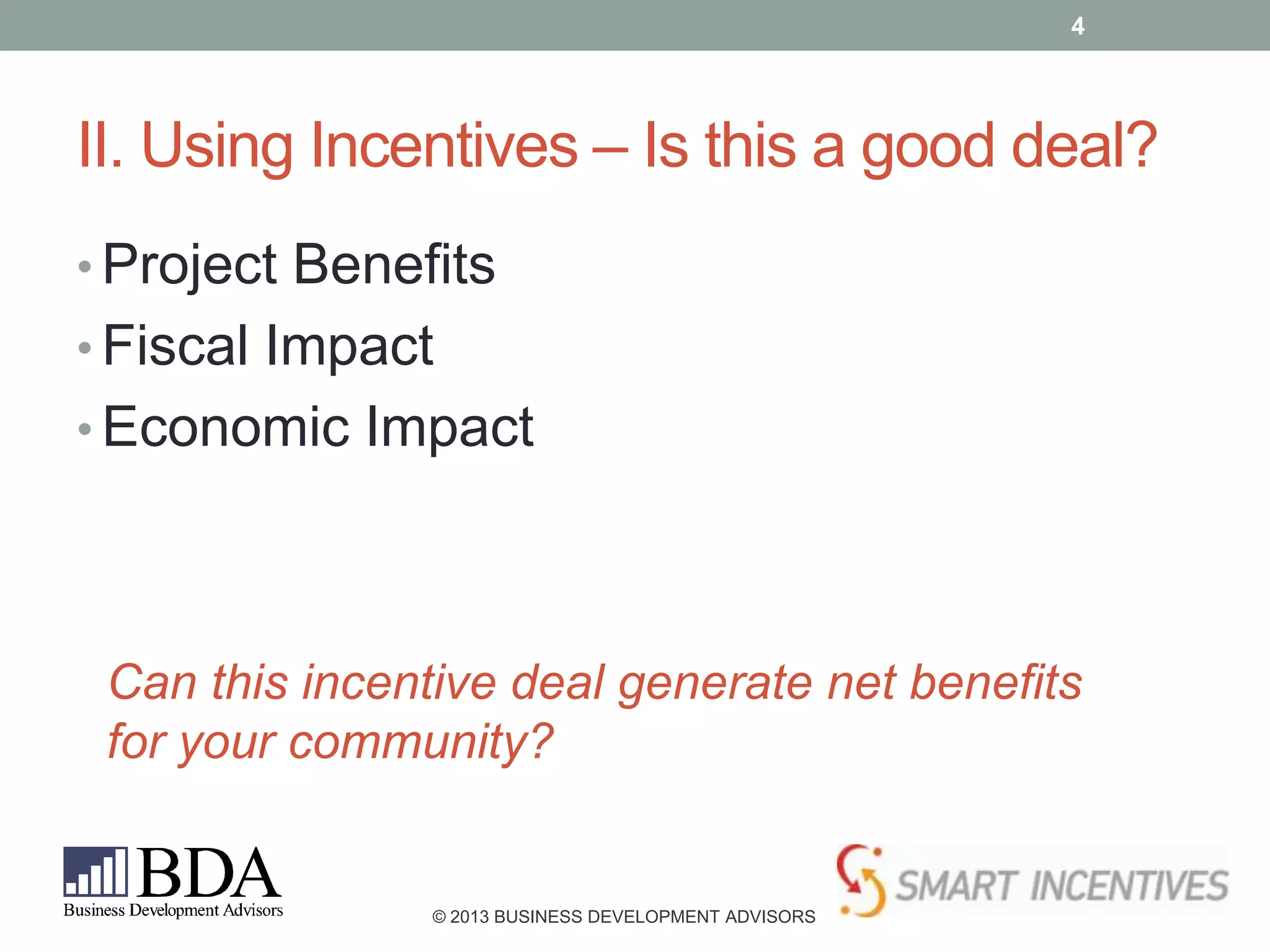 4

II. Using Incentives – Is this a good deal?
• Project Benefits

• Fiscal Impact
• Economic Impact

Can this incentive deal generate net benefits
for your community?

© 2013 BUSINESS DEVELOPMENT ADVISORS

 