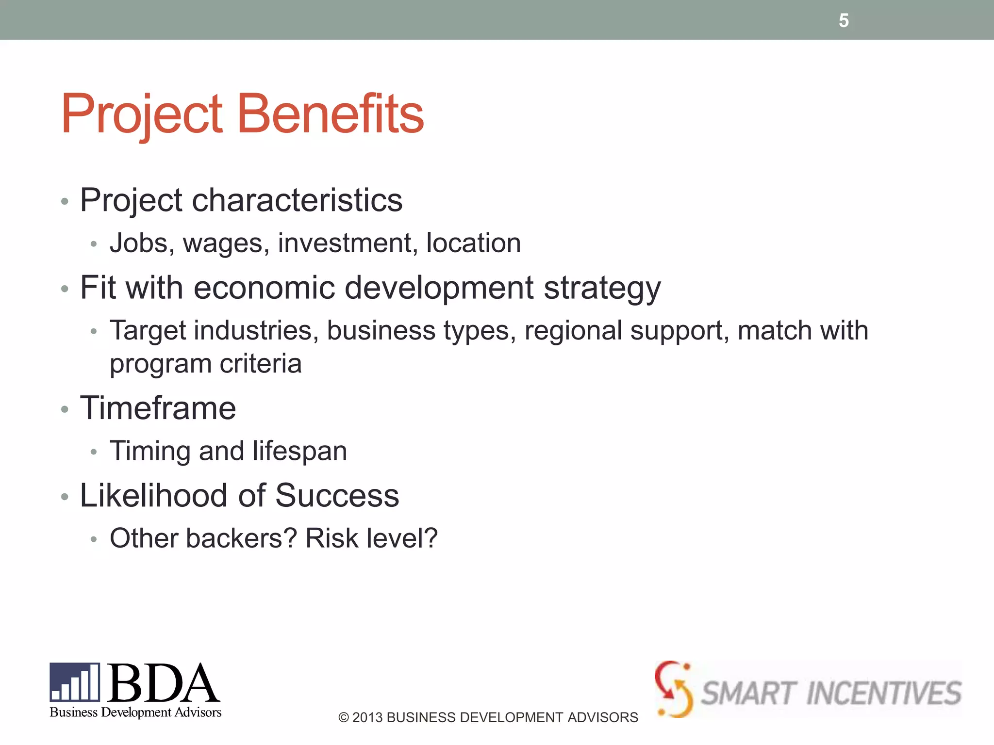 5

Project Benefits
• Project characteristics
• Jobs, wages, investment, location
• Fit with economic development strategy
• Target industries, business types, regional support, match with
program criteria
• Timeframe
• Timing and lifespan
• Likelihood of Success
• Other backers? Risk level?

© 2013 BUSINESS DEVELOPMENT ADVISORS

 