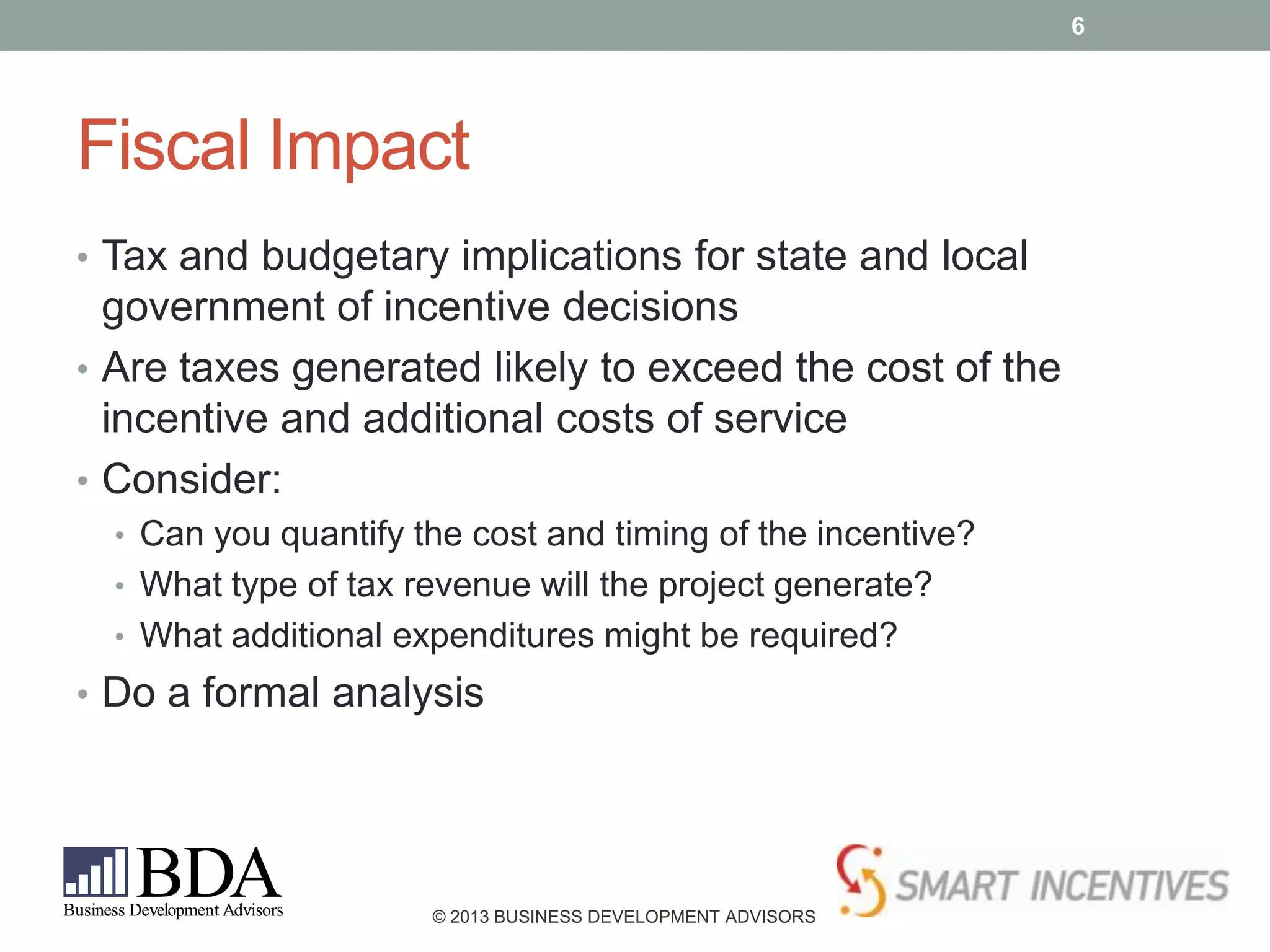 6

Fiscal Impact
• Tax and budgetary implications for state and local

government of incentive decisions
• Are taxes generated likely to exceed the cost of the
incentive and additional costs of service
• Consider:
• Can you quantify the cost and timing of the incentive?
• What type of tax revenue will the project generate?
• What additional expenditures might be required?

• Do a formal analysis

© 2013 BUSINESS DEVELOPMENT ADVISORS

 