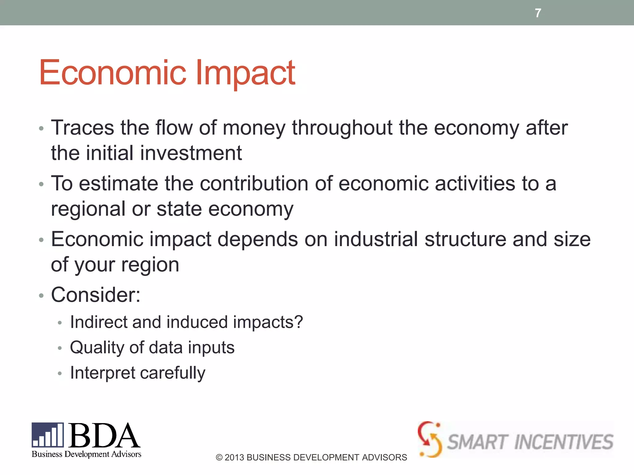 7

Economic Impact
• Traces the flow of money throughout the economy after

the initial investment
• To estimate the contribution of economic activities to a
regional or state economy
• Economic impact depends on industrial structure and size
of your region
• Consider:
• Indirect and induced impacts?
• Quality of data inputs
• Interpret carefully

© 2013 BUSINESS DEVELOPMENT ADVISORS

 