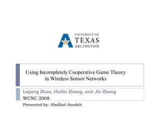 Using Incompletely Cooperative Game Theory
         in Wireless Sensor Networks

Liqiang Zhao, Hailin Zhang, and Jie Zhang
WCNC 2008
Presented by: Abolfazl Asudeh
 