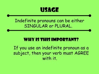 Usage Indefinite pronouns can be either SINGULAR or PLURAL.  Why is this important? If you use an indefinite pronoun as a subject, then your verb must AGREE with it.  