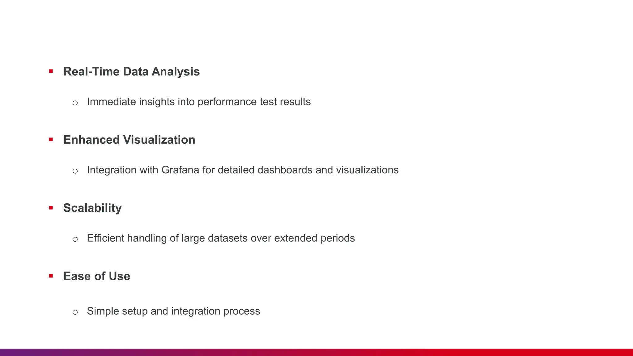  Real-Time Data Analysis o Immediate insights into performance test results  Enhanced Visualization o Integration with Grafana for detailed dashboards and visualizations  Scalability o Efficient handling of large datasets over extended periods  Ease of Use o Simple setup and integration process 