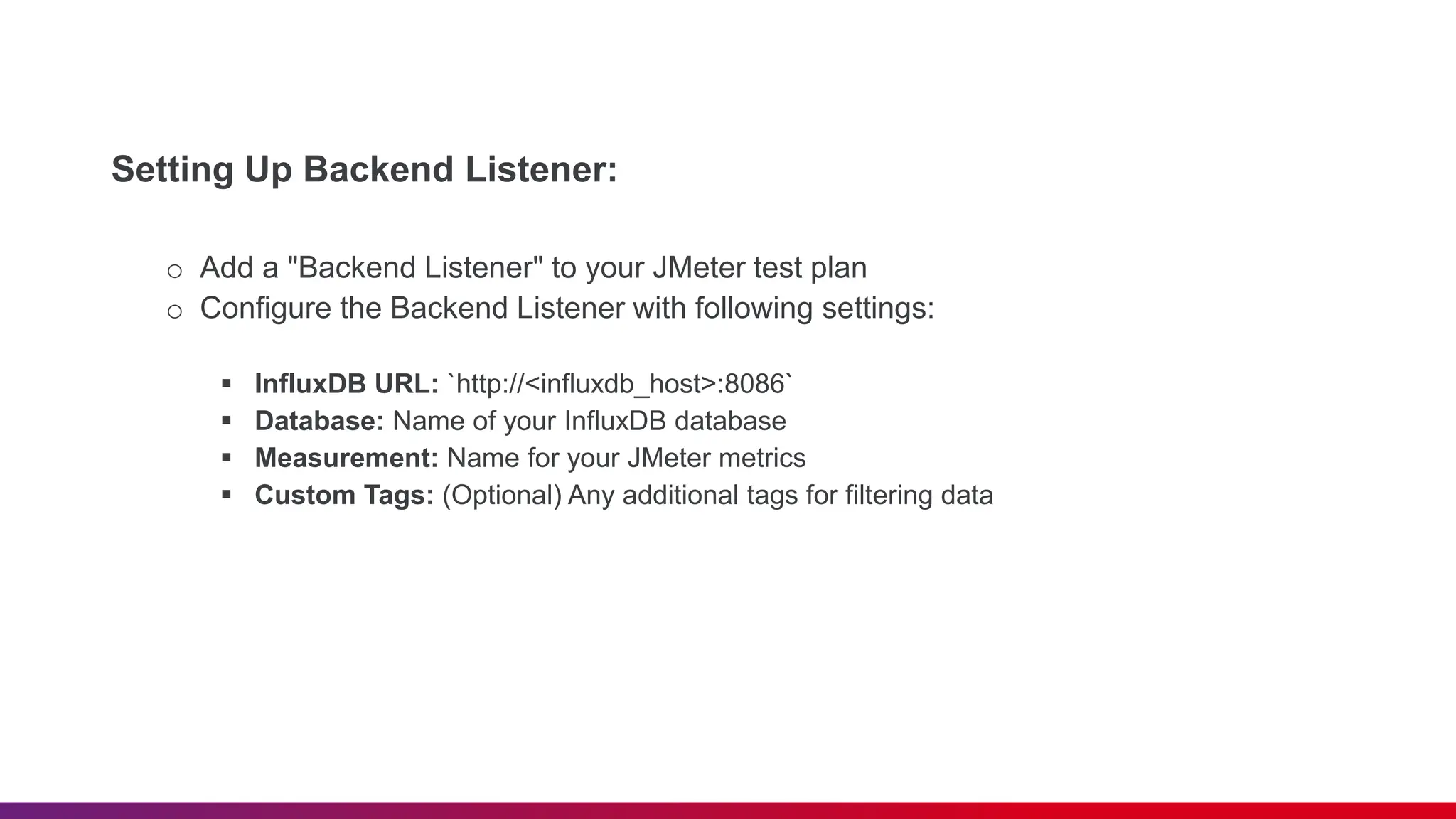 Setting Up Backend Listener: o Add a "Backend Listener" to your JMeter test plan o Configure the Backend Listener with following settings:  InfluxDB URL: `http://<influxdb_host>:8086`  Database: Name of your InfluxDB database  Measurement: Name for your JMeter metrics  Custom Tags: (Optional) Any additional tags for filtering data 