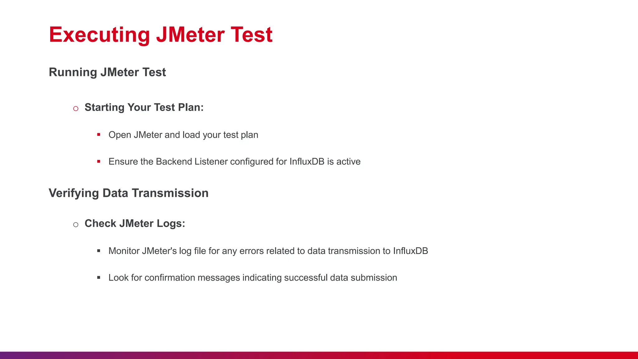 Executing JMeter Test Running JMeter Test o Starting Your Test Plan:  Open JMeter and load your test plan  Ensure the Backend Listener configured for InfluxDB is active Verifying Data Transmission o Check JMeter Logs:  Monitor JMeter's log file for any errors related to data transmission to InfluxDB  Look for confirmation messages indicating successful data submission 