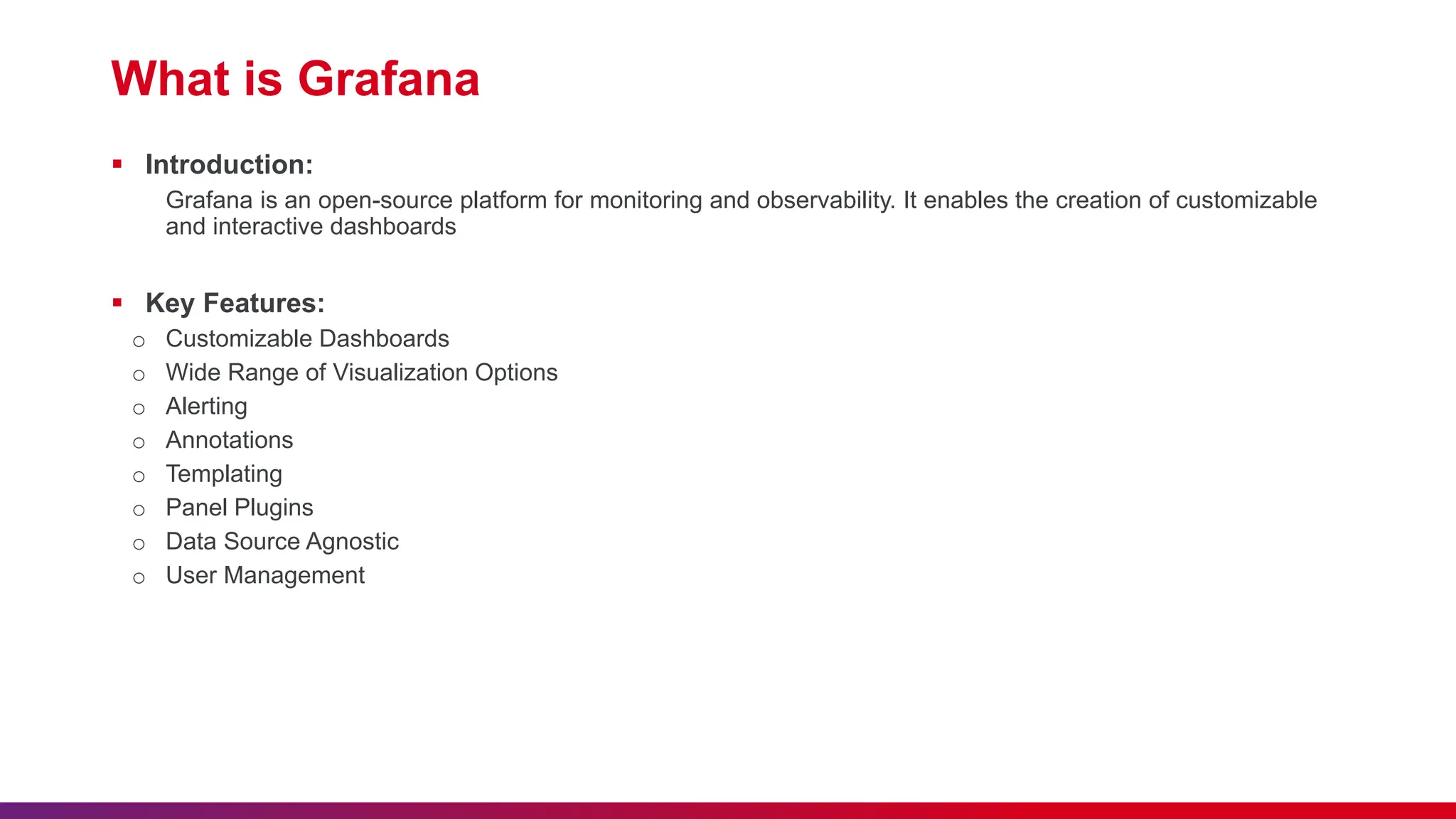 What is Grafana  Introduction: Grafana is an open-source platform for monitoring and observability. It enables the creation of customizable and interactive dashboards  Key Features: o Customizable Dashboards o Wide Range of Visualization Options o Alerting o Annotations o Templating o Panel Plugins o Data Source Agnostic o User Management 