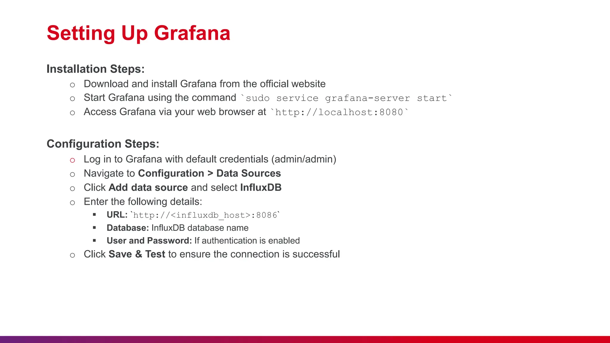 Setting Up Grafana Installation Steps: o Download and install Grafana from the official website o Start Grafana using the command `sudo service grafana-server start` o Access Grafana via your web browser at `http://localhost:8080` Configuration Steps: o Log in to Grafana with default credentials (admin/admin) o Navigate to Configuration > Data Sources o Click Add data source and select InfluxDB o Enter the following details:  URL: `http://<influxdb_host>:8086`  Database: InfluxDB database name  User and Password: If authentication is enabled o Click Save & Test to ensure the connection is successful 
