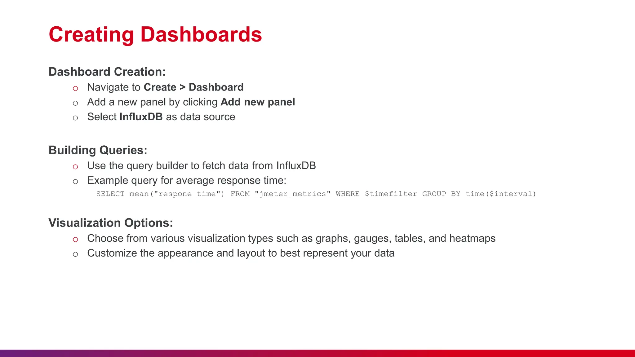 Creating Dashboards Dashboard Creation: o Navigate to Create > Dashboard o Add a new panel by clicking Add new panel o Select InfluxDB as data source Building Queries: o Use the query builder to fetch data from InfluxDB o Example query for average response time: SELECT mean("respone_time") FROM "jmeter_metrics" WHERE $timefilter GROUP BY time($interval) Visualization Options: o Choose from various visualization types such as graphs, gauges, tables, and heatmaps o Customize the appearance and layout to best represent your data 