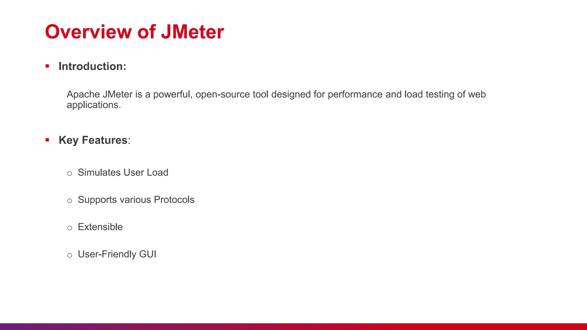 Overview of JMeter  Introduction: Apache JMeter is a powerful, open-source tool designed for performance and load testing of web applications.  Key Features: o Simulates User Load o Supports various Protocols o Extensible o User-Friendly GUI 