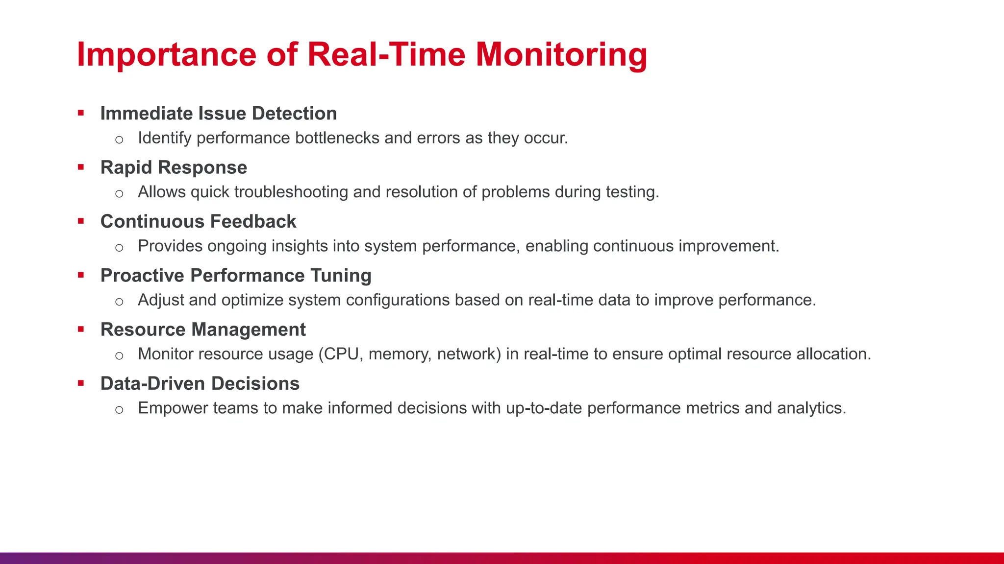 Importance of Real-Time Monitoring  Immediate Issue Detection o Identify performance bottlenecks and errors as they occur.  Rapid Response o Allows quick troubleshooting and resolution of problems during testing.  Continuous Feedback o Provides ongoing insights into system performance, enabling continuous improvement.  Proactive Performance Tuning o Adjust and optimize system configurations based on real-time data to improve performance.  Resource Management o Monitor resource usage (CPU, memory, network) in real-time to ensure optimal resource allocation.  Data-Driven Decisions o Empower teams to make informed decisions with up-to-date performance metrics and analytics. 