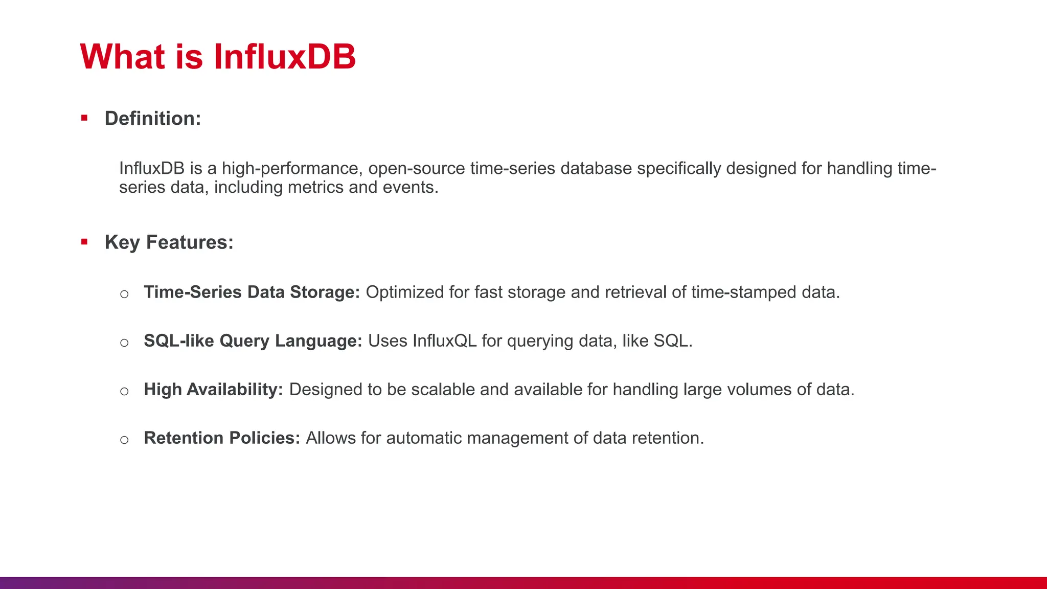 What is InfluxDB  Definition: InfluxDB is a high-performance, open-source time-series database specifically designed for handling time- series data, including metrics and events.  Key Features: o Time-Series Data Storage: Optimized for fast storage and retrieval of time-stamped data. o SQL-like Query Language: Uses InfluxQL for querying data, like SQL. o High Availability: Designed to be scalable and available for handling large volumes of data. o Retention Policies: Allows for automatic management of data retention. 