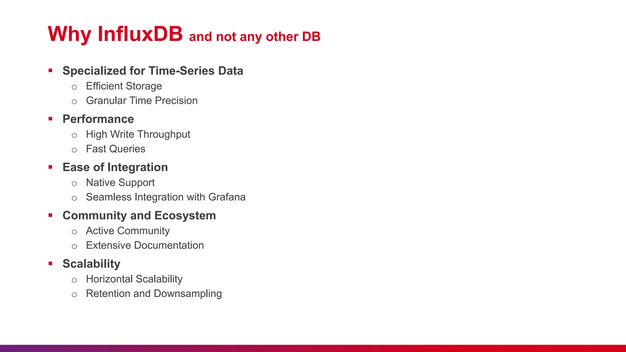 Why InfluxDB and not any other DB  Specialized for Time-Series Data o Efficient Storage o Granular Time Precision  Performance o High Write Throughput o Fast Queries  Ease of Integration o Native Support o Seamless Integration with Grafana  Community and Ecosystem o Active Community o Extensive Documentation  Scalability o Horizontal Scalability o Retention and Downsampling 