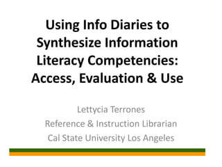 Using Info Diaries to
Synthesize Information
Literacy Competencies:
Access, Evaluation & Use
Lettycia Terrones
Reference & Instruction Librarian
Cal State University Los Angeles
 