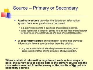 Source – Primary or Secondary

          A primary source provides the data to an information
           system from an original source document.
           • e.g. an invoice sent to a business or a cheque received.
           • sales figures for a range of goods for a tinned food manufacturer
             for one week or several weeks and one or several locations.


          A secondary source of information is one that provides
           information from a source other than the original.
            • e.g. an accounts book detailing invoices received, or a
              bank statement that shows details of cheques paid in.



Where statistical information is gathered, such as in surveys or
polls, the survey data or polling data is the primary source and the
conclusions reached from the survey or the results of the poll are
                                                         10
secondary sources
 