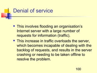 Denial of service

   This involves flooding an organisation’s
    Internet server with a large number of
    requests for information (traffic).
   This increase in traffic overloads the server,
    which becomes incapable of dealing with the
    backlog of requests, and results in the server
    crashing or needing to be taken offline to
    resolve the problem.

                                        100
 