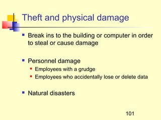 Theft and physical damage
   Break ins to the building or computer in order
    to steal or cause damage

   Personnel damage
       Employees with a grudge
       Employees who accidentally lose or delete data

   Natural disasters


                                            101
 