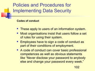 Policies and Procedures for
Implementing Data Security

 Codes of conduct

    These apply to users of an information system.
    Most organisations insist that users follow a set
     of rules for using their system.
    Employees have to sign a code of conduct as
     part of their conditions of employment.
    A code of conduct can cover basic professional
     competences as well as obvious statements
     like “Never disclose your password to anybody
     else and change your password every week.”
                                            102
 