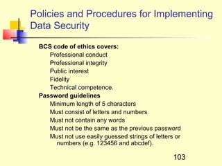 Policies and Procedures for Implementing
Data Security

 BCS code of ethics covers:
    Professional conduct
    Professional integrity
    Public interest
    Fidelity
    Technical competence.
 Password guidelines
    Minimum length of 5 characters
    Must consist of letters and numbers
    Must not contain any words
    Must not be the same as the previous password
    Must not use easily guessed strings of letters or
       numbers (e.g. 123456 and abcdef).

                                                  103
 