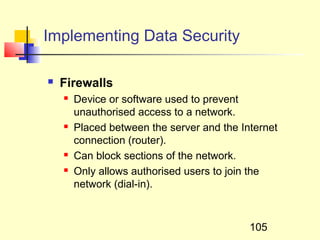Implementing Data Security

   Firewalls
       Device or software used to prevent
        unauthorised access to a network.
       Placed between the server and the Internet
        connection (router).
       Can block sections of the network.
       Only allows authorised users to join the
        network (dial-in).



                                            105
 