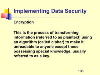 Implementing Data Security
Encryption

This is the process of transforming
information (referred to as plaintext) using
an algorithm (called cipher) to make it
unreadable to anyone except those
possessing special knowledge, usually
referred to as a key.


                                    106
 