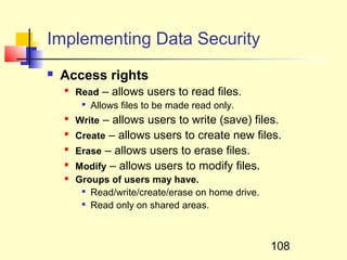 Implementing Data Security
   Access rights
    
        Read – allows users to read files.
         
           Allows files to be made read only.
    
        Write – allows users to write (save) files.
    
        Create – allows users to create new files.
    
        Erase – allows users to erase files.
    
        Modify – allows users to modify files.
       Groups of users may have.
         
           Read/write/create/erase on home drive.
         
           Read only on shared areas.



                                                    108
 