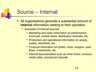 Source – Internal
   All organisations generate a substantial amount of
    internal information relating to their operation.
       Examples of internal sources:
         
           Marketing and sales information on performance,
           revenues, market share, distribution channels, etc.
         
           Production and operational information on assets,
           quality, standards, etc.
         
           Financial information on profits, costs, margins, cash
           flows, investments, etc.
         
           Internal documentation such as order forms, invoices,
           credit notes, procedural manuals.



                                                  11
 