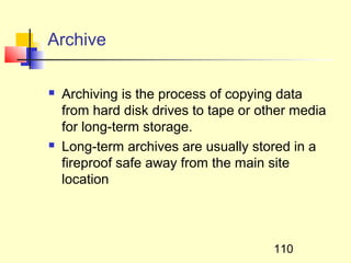 Archive

   Archiving is the process of copying data
    from hard disk drives to tape or other media
    for long-term storage.
   Long-term archives are usually stored in a
    fireproof safe away from the main site
    location




                                       110
 
