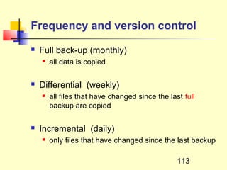 Frequency and version control
   Full back-up (monthly)
       all data is copied

   Differential (weekly)
       all files that have changed since the last full
        backup are copied

   Incremental (daily)
       only files that have changed since the last backup

                                                 113
 