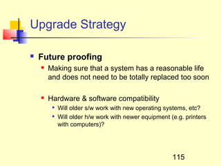 Upgrade Strategy

   Future proofing
       Making sure that a system has a reasonable life
        and does not need to be totally replaced too soon

       Hardware & software compatibility
            Will older s/w work with new operating systems, etc?
            Will older h/w work with newer equipment (e.g. printers
             with computers)?




                                                       115
 