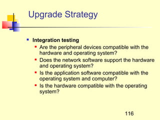 Upgrade Strategy

   Integration testing
      Are the peripheral devices compatible with the

       hardware and operating system?
      Does the network software support the hardware

       and operating system?
      Is the application software compatible with the

       operating system and computer?
      Is the hardware compatible with the operating

       system?



                                         116
 