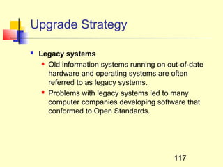 Upgrade Strategy

   Legacy systems
      Old information systems running on out-of-date

       hardware and operating systems are often
       referred to as legacy systems.
      Problems with legacy systems led to many

       computer companies developing software that
       conformed to Open Standards.




                                            117
 