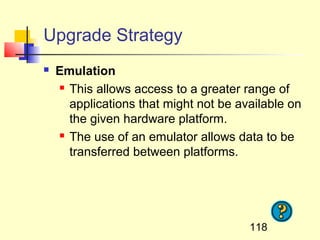 Upgrade Strategy
   Emulation
     This allows access to a greater range of

      applications that might not be available on
      the given hardware platform.
     The use of an emulator allows data to be

      transferred between platforms.




                                       118
 