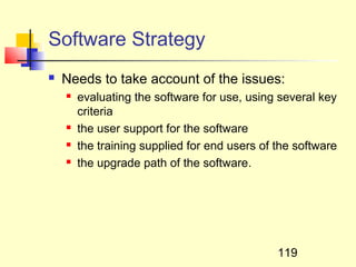 Software Strategy
   Needs to take account of the issues:
       evaluating the software for use, using several key
        criteria
       the user support for the software
       the training supplied for end users of the software
       the upgrade path of the software.




                                               119
 