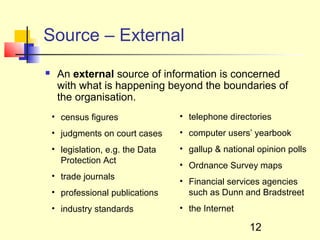 Source – External
    An external source of information is concerned
     with what is happening beyond the boundaries of
     the organisation.
    • census figures               • telephone directories
    • judgments on court cases     • computer users’ yearbook
    • legislation, e.g. the Data   • gallup & national opinion polls
      Protection Act
                                   • Ordnance Survey maps
    • trade journals
                                   • Financial services agencies
    • professional publications      such as Dunn and Bradstreet
    • industry standards           • the Internet

                                                     12
 
