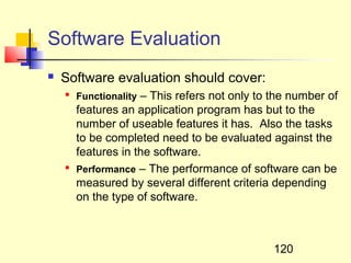 Software Evaluation
   Software evaluation should cover:
    
        Functionality – This refers not only to the number of
        features an application program has but to the
        number of useable features it has. Also the tasks
        to be completed need to be evaluated against the
        features in the software.
    
        Performance – The performance of software can be
        measured by several different criteria depending
        on the type of software.



                                                120
 