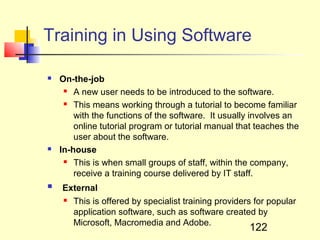 Training in Using Software

   On-the-job
      A new user needs to be introduced to the software.

      This means working through a tutorial to become familiar

        with the functions of the software. It usually involves an
        online tutorial program or tutorial manual that teaches the
        user about the software.
   In-house
      This is when small groups of staff, within the company,

        receive a training course delivered by IT staff.
   External
     This is offered by specialist training providers for popular

      application software, such as software created by
      Microsoft, Macromedia and Adobe.
                                                      122
 