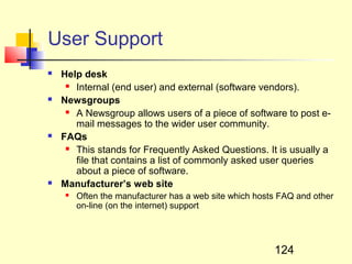 User Support
   Help desk
      Internal (end user) and external (software vendors).

   Newsgroups
      A Newsgroup allows users of a piece of software to post e-

       mail messages to the wider user community.
   FAQs
      This stands for Frequently Asked Questions. It is usually a

       file that contains a list of commonly asked user queries
       about a piece of software.
   Manufacturer’s web site
        Often the manufacturer has a web site which hosts FAQ and other
         on-line (on the internet) support




                                                         124
 