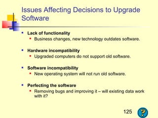Issues Affecting Decisions to Upgrade
Software
   Lack of functionality
      Business changes, new technology outdates software.



   Hardware incompatibility
      Upgraded computers do not support old software.



   Software incompatibility
      New operating system will not run old software.



   Perfecting the software
      Removing bugs and improving it – will existing data work

       with it?


                                                    125
 