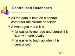Centralised Databases

   All the data is held on a central
    computer mainframe or server.
   Advantages mean it is
      far easier to manage and control if it

       is only in one location.
      far easier to back up when it is

       centralised.

                                      127
 
