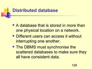 Distributed database


   A database that is stored in more than
    one physical location on a network.
   Different users can access it without
    interrupting one another.
   The DBMS must synchronise the
    scattered databases to make sure they
    all have consistent data.
                                  128
 