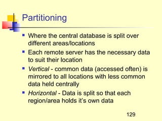 Partitioning
   Where the central database is split over
    different areas/locations
   Each remote server has the necessary data
    to suit their location
   Vertical - common data (accessed often) is
    mirrored to all locations with less common
    data held centrally
   Horizontal - Data is split so that each
    region/area holds it’s own data

                                     129
 