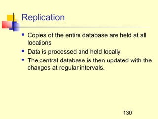 Replication
   Copies of the entire database are held at all
    locations
   Data is processed and held locally
   The central database is then updated with the
    changes at regular intervals.




                                      130
 