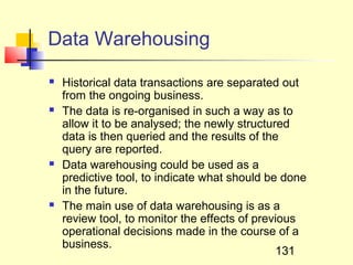 Data Warehousing
   Historical data transactions are separated out
    from the ongoing business.
   The data is re-organised in such a way as to
    allow it to be analysed; the newly structured
    data is then queried and the results of the
    query are reported.
   Data warehousing could be used as a
    predictive tool, to indicate what should be done
    in the future.
   The main use of data warehousing is as a
    review tool, to monitor the effects of previous
    operational decisions made in the course of a
    business.
                                                131
 