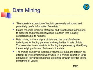 Data Mining

   ‘The nontrivial extraction of implicit, previously unknown, and
    potentially useful information from data.’
   It uses machine learning, statistical and visualisation techniques
    to discover and present knowledge in a form that is easily
    comprehensible to humans.
   Data mining is the analysis of data and the use of software
    techniques for finding patterns and regularities in sets of data.
    The computer is responsible for finding the patterns by identifying
    the underlying rules and features in the data.
   The mining analogy is that large volumes of data are sifted in an
    attempt to find something worthwhile (in a mining operation large
    amounts of low-grade materials are sifted through in order to find
    something of value).

                                                         132
 