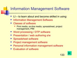 Information Management Software
   LI – to learn about and become skilled in using:
   Information Management Software
   Classes of software
       Print media, on-line media, spreadsheet, project
        management, PIM
   Word processing / DTP software
   Presentation / web authoring s/w
   Spreadsheet software
   Project management software
   Personal information management software
   Evaluation of software

                                                     133
 