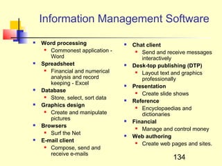 Information Management Software
   Word processing                  Chat client
      Commonest application -          Send and receive messages
       Word                              interactively
   Spreadsheet                      Desk-top publishing (DTP)
      Financial and numerical          Layout text and graphics
       analysis and record               professionally
       keeping - Excel               Presentation
   Database                            Create slide shows
      Store, select, sort data      Reference
   Graphics design                     Encyclopaedias and
      Create and manipulate             dictionaries
       pictures                      Financial
   Browsers                            Manage and control money
      Surf the Net                  Web authoring
   E-mail client                       Create web pages and sites.
      Compose, send and
       receive e-mails
                                                     134
 