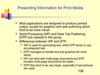 Presenting Information for Print Media


   Most applications are designed to produce printed
    output, except for graphics and web authoring which
    tend to be more visual.
   Word Processing (WP) and Desk Top Publishing
    (DTP) are classed in this group.
   Differences between WP and DTP:
        WP is used for generating text, while DTP tends to use
         pre-prepared text.
        DTP manages to handle text and graphics far more
         easily.
        WP can deal with multi-page documents but DTP
         handles multi-page documents far better.
        DTP files tend to be very large, especially if real pictures
         are used.
                                                        136
 
