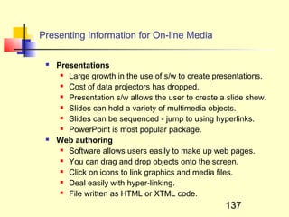 Presenting Information for On-line Media

    Presentations
       Large growth in the use of s/w to create presentations.

       Cost of data projectors has dropped.

       Presentation s/w allows the user to create a slide show.

       Slides can hold a variety of multimedia objects.

       Slides can be sequenced - jump to using hyperlinks.

       PowerPoint is most popular package.

    Web authoring
       Software allows users easily to make up web pages.

       You can drag and drop objects onto the screen.

       Click on icons to link graphics and media files.

       Deal easily with hyper-linking.

       File written as HTML or XTML code.


                                                    137
 