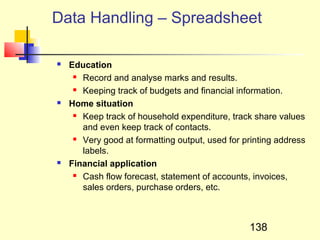 Data Handling – Spreadsheet

   Education
      Record and analyse marks and results.

      Keeping track of budgets and financial information.

   Home situation
      Keep track of household expenditure, track share values

       and even keep track of contacts.
      Very good at formatting output, used for printing address

       labels.
   Financial application
      Cash flow forecast, statement of accounts, invoices,

       sales orders, purchase orders, etc.



                                                 138
 