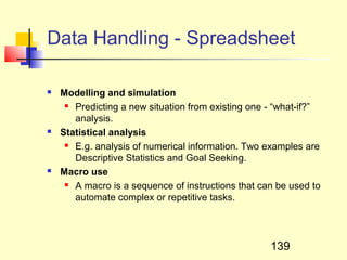 Data Handling - Spreadsheet

   Modelling and simulation
      Predicting a new situation from existing one - “what-if?”

       analysis.
   Statistical analysis
      E.g. analysis of numerical information. Two examples are

       Descriptive Statistics and Goal Seeking.
   Macro use
      A macro is a sequence of instructions that can be used to

       automate complex or repetitive tasks.




                                                    139
 